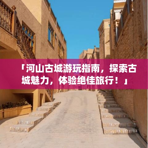 「河山古城游玩指南，探索古城魅力，体验绝佳旅行！」