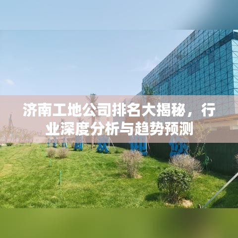 济南工地公司排名大揭秘，行业深度分析与趋势预测