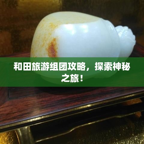 和田旅游组团攻略，探索神秘之旅！