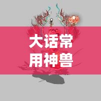 大话常用神兽卡片全攻略，最新大全！