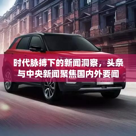 时代脉搏下的新闻洞察，头条与中央新闻聚焦国内外要闻